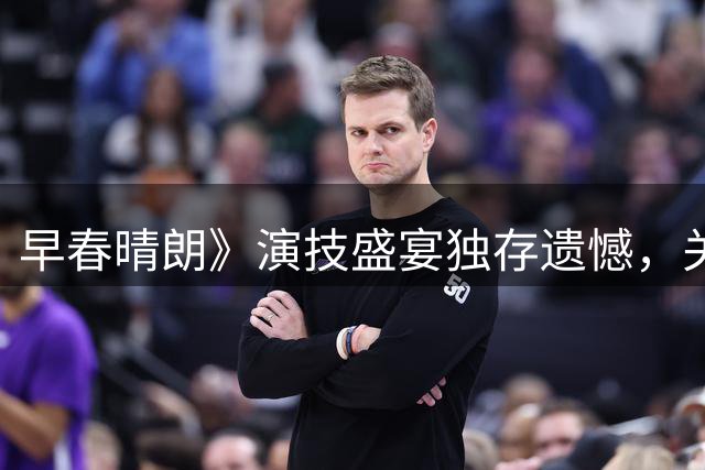 早春晴朗》演技盛宴独存遗憾，关键角色成全剧唯一瑕疵
