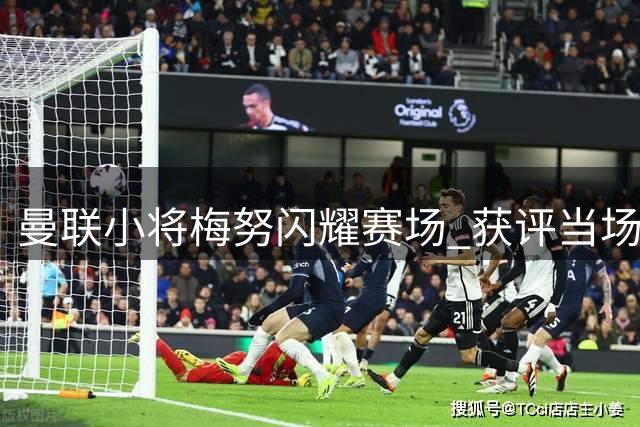 曼联小将梅努闪耀赛场 获评当场最佳实至名归