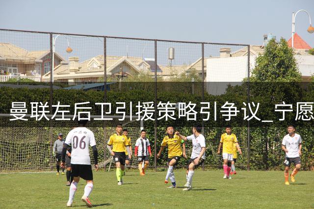 曼联左后卫引援策略引争议 宁愿冒险也不愿高价引援